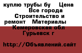 куплю трубы бу  › Цена ­ 10 - Все города Строительство и ремонт » Материалы   . Кемеровская обл.,Гурьевск г.